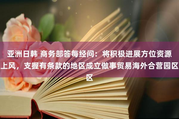 亚洲日韩 商务部答每经问：将积极进展方位资源上风，支握有条款