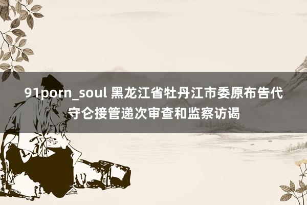 91porn_soul 黑龙江省牡丹江市委原布告代守仑接管递