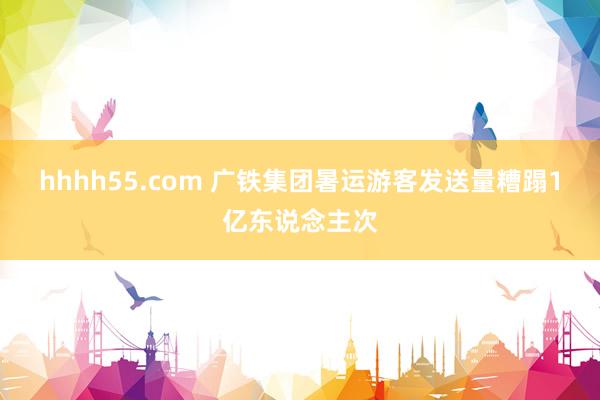 hhhh55.com 广铁集团暑运游客发送量糟蹋1亿东说念主