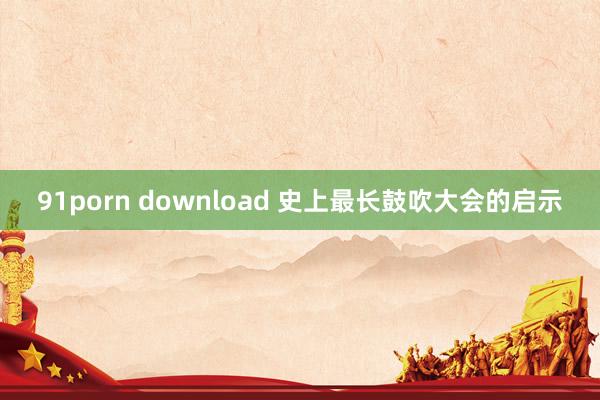 91porn download 史上最长鼓吹大会的启示