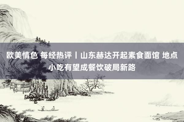 欧美情色 每经热评丨山东赫达开起素食面馆 地点小吃有望成餐饮