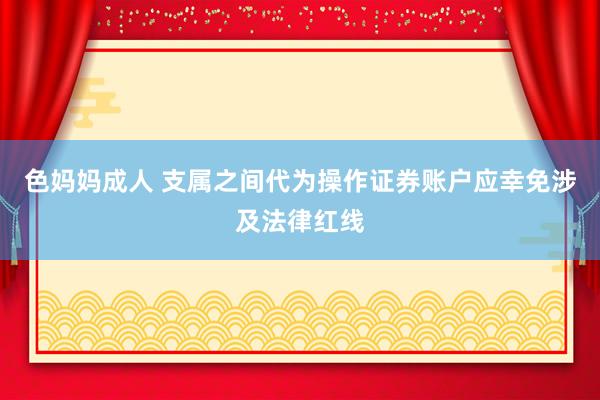 色妈妈成人 支属之间代为操作证券账户应幸免涉及法律红线