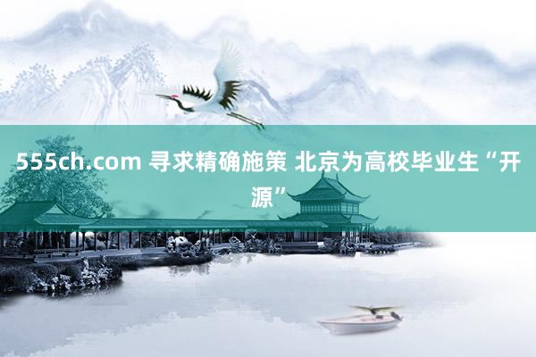 555ch.com 寻求精确施策 北京为高校毕业生“开源”