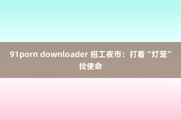 91porn downloader 招工夜市：打着“灯笼”找