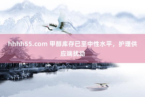 hhhh55.com 甲醇库存已至中性水平，护理供应端扰动