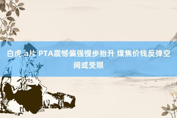 白虎 a片 PTA震憾偏强慢步抬升 煤焦价钱反弹空间或受限