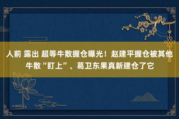 人前 露出 超等牛散握仓曝光！赵建平握仓被其他牛散“盯上”、