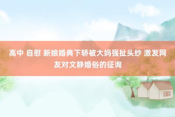高中 自慰 新娘婚典下轿被大妈强扯头纱 激发网友对文静婚俗的