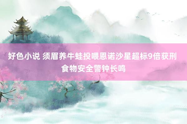 好色小说 须眉养牛蛙投喂恩诺沙星超标9倍获刑 食物安全警钟长
