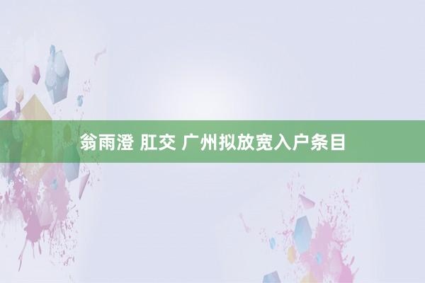 翁雨澄 肛交 广州拟放宽入户条目