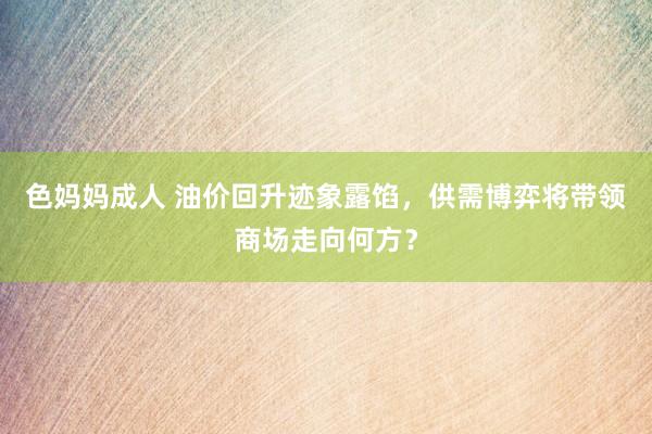 色妈妈成人 油价回升迹象露馅，供需博弈将带领商场走向何方？