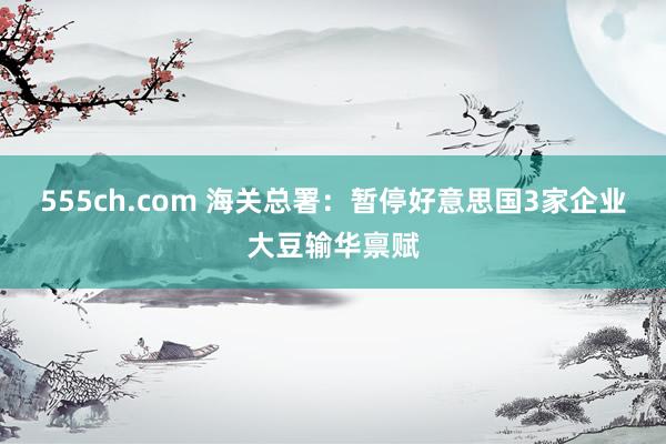 555ch.com 海关总署：暂停好意思国3家企业大豆输华禀
