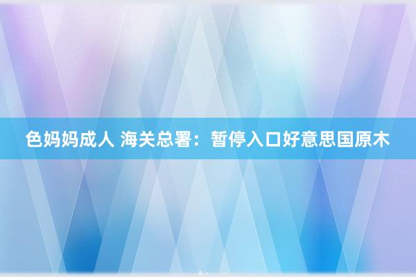 色妈妈成人 海关总署：暂停入口好意思国原木