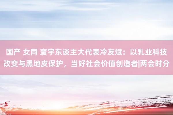 国产 女同 寰宇东谈主大代表冷友斌：以乳业科技改变与黑地皮保