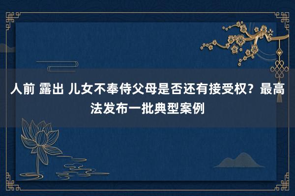 人前 露出 儿女不奉侍父母是否还有接受权？最高法发布一批典型