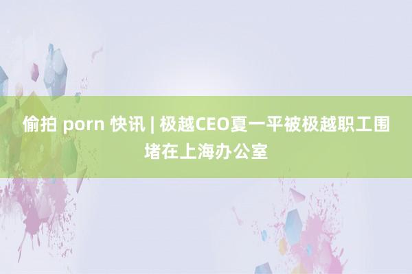 偷拍 porn 快讯 | 极越CEO夏一平被极越职工围堵在上