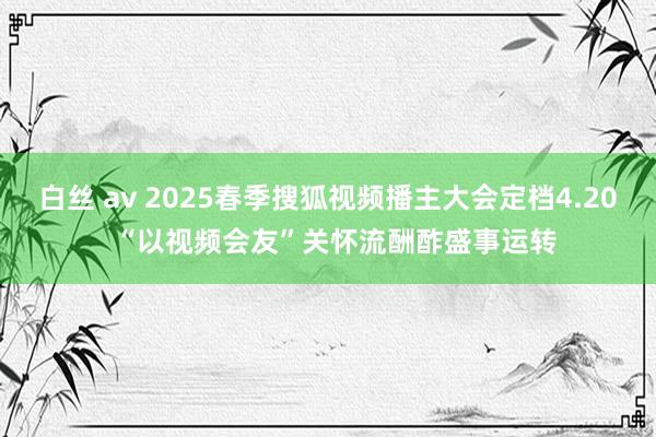 白丝 av 2025春季搜狐视频播主大会定档4.20  “以